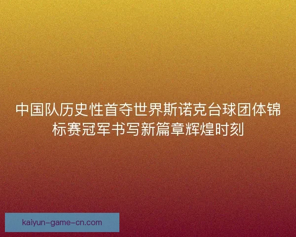 中国队历史性首夺世界斯诺克台球团体锦标赛冠军书写新篇章辉煌时刻