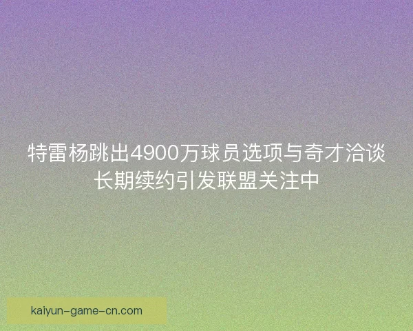 特雷杨跳出4900万球员选项与奇才洽谈长期续约引发联盟关注中