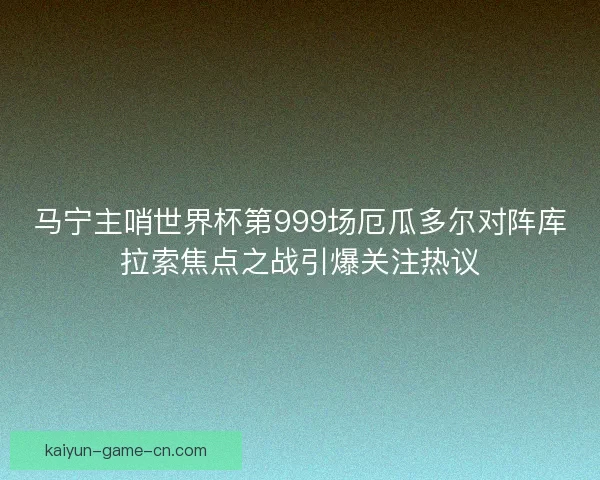 马宁主哨世界杯第999场厄瓜多尔对阵库拉索焦点之战引爆关注热议